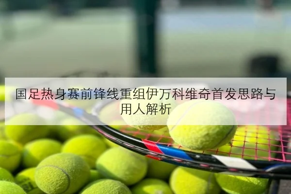 国足热身赛前锋线重组伊万科维奇首发思路与用人解析
